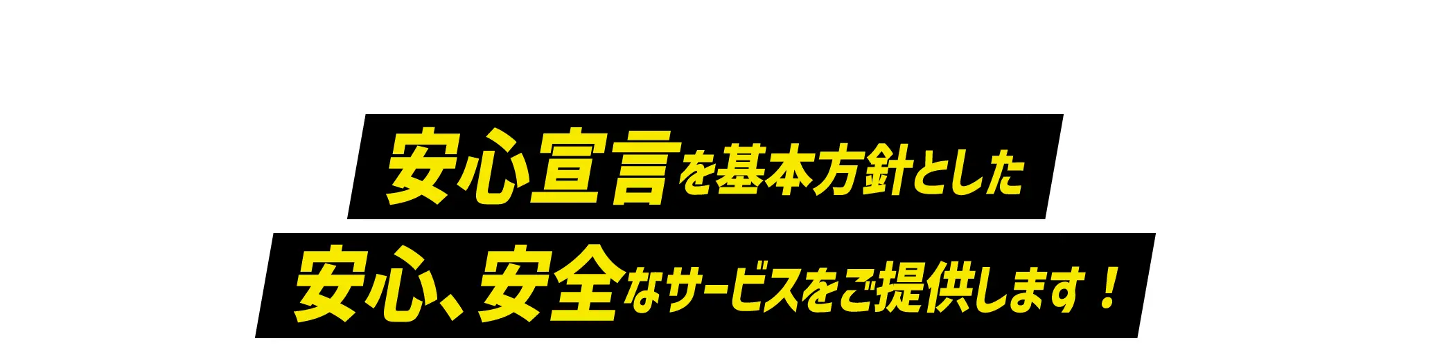 SAFETY 安心宣言を基本方針とした安心、安全なサービスをご提供します！